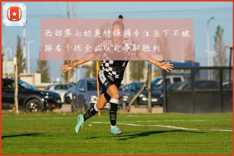 西部第七的奥特强调专注当下不被排名干扰全力以赴争取胜利