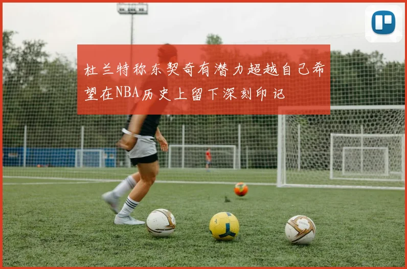 杜兰特称东契奇有潜力超越自己希望在NBA历史上留下深刻印记